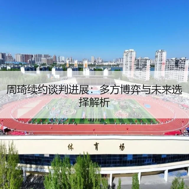 周琦续约谈判进展：多方博弈与未来选择解析